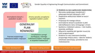 Gender Equality in Engineering through Communication and Commitment
 Działania na rzecz społeczności akademickiej
• Warsztaty zwiększające świadomość i
pokazujące korzyści płynących z GEP
• Zwiększanie widoczności kobiet w nauce i
inżynierii
• Propozycje do nowego statutu
• Gromadzenie danych w podziale na płeć
(identyfikowanie stanu istniejącego i zmian)
• Spotkania z kobietami sukcesu – role models,
wywiady, publikacje
• Włączenie aspektów płci (gender issues) do
treści programowych
• Działania na rzecz stworzenia bardziej
przyjaznego miejsca pracy – obecnie: badania
ankietowe (stereotypy, uprzedzenia oraz
molestowanie)
„KOBIETY I KARIERA NAUKOWA” - warsztaty GEECCO 18.06.2019
Career development Decision-making procees Gender in curriculum and research
 