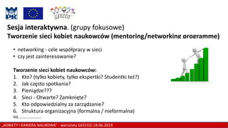 „KOBIETY I KARIERA NAUKOWA” - warsztaty GEECCO 18.06.2019
Sesja interaktywna. (grupy fokusowe)
Tworzenie sieci kobiet naukowców (mentoring/networking programme)
• networking - cele współpracy w sieci
• czy jest zainteresowanie?
Tworzenie sieci kobiet naukowców:
1. Kto? (tylko kobiety, tylko ekspertki? Studentki też?)
2. Jak często spotkania?
3. Pieniądze???
4. Sieci - Otwarte? Zamknięte?
5. Kto odpowiedzialny za zarządzanie?
6. Struktura organizacyjna (formalna / nieformalna)
Itd……………………
 