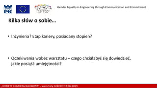 Gender Equality in Engineering through Communication and Commitment
„KOBIETY I KARIERA NAUKOWA” - warsztaty GEECCO 18.06.2019
Kilka słów o sobie…
• Inżynieria? Etap kariery, posiadany stopień?
• Oczekiwania wobec warsztatu – czego chciałabyś się dowiedzieć,
jakie posiąść umiejętności?
 