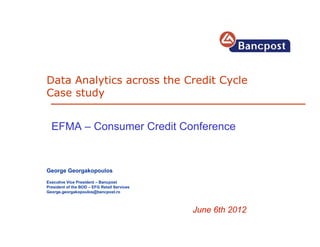 Data Analytics across the Credit Cycle
Case study


  EFMA – Consumer Credit Conference


George Georgakopoulos
Executive Vice President – Bancpost
President of the BOD – EFG Retail Services
George.georgakopoulos@bancpost.ro



                                             June 6th 2012
 