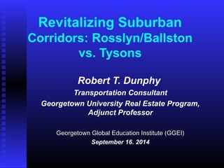 Revitalizing Suburban 
Corridors: Rosslyn/Ballston 
vs. Tysons 
Robert T. Dunphy 
Transportation Consultant 
Georgetown University Real Estate Program, 
Adjunct Professor 
Georgetown Global Education IInnssttiittuuttee ((GGGGEEII)) 
September 16. 2014 
 