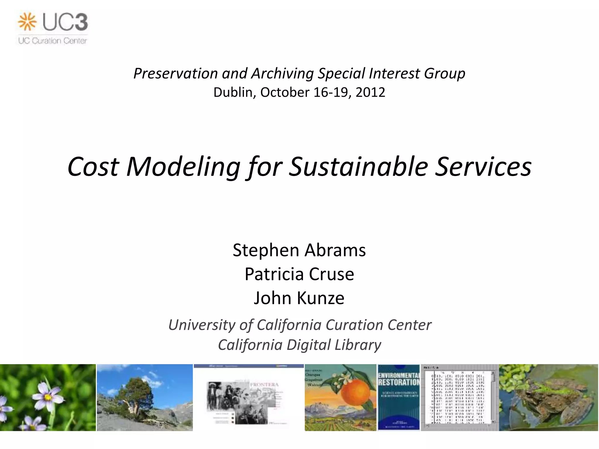 Cost Modeling for Sustainable Services
Stephen Abrams
Patricia Cruse
John Kunze
University of California Curation Center
California Digital Library
Preservation and Archiving Special Interest Group
Dublin, October 16-19, 2012
 