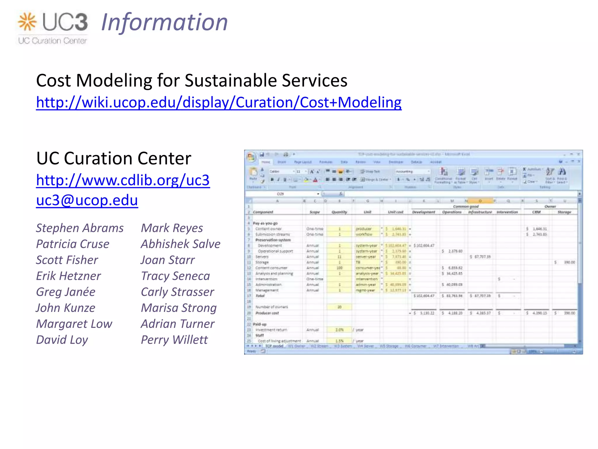 Cost Modeling for Sustainable Services
http://wiki.ucop.edu/display/Curation/Cost+Modeling
UC Curation Center
http://www.cdlib.org/uc3
uc3@ucop.edu
Stephen Abrams Mark Reyes
Patricia Cruse Abhishek Salve
Scott Fisher Joan Starr
Erik Hetzner Tracy Seneca
Greg Janée Carly Strasser
John Kunze Marisa Strong
Margaret Low Adrian Turner
David Loy Perry Willett
Information
 