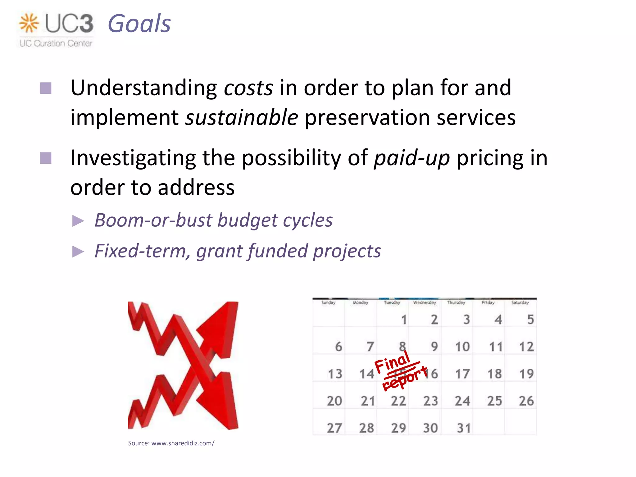  Understanding costs in order to plan for and
implement sustainable preservation services
 Investigating the possibility of paid-up pricing in
order to address
► Boom-or-bust budget cycles
► Fixed-term, grant funded projects
Source: www.sharedidiz.com/
Goals
 