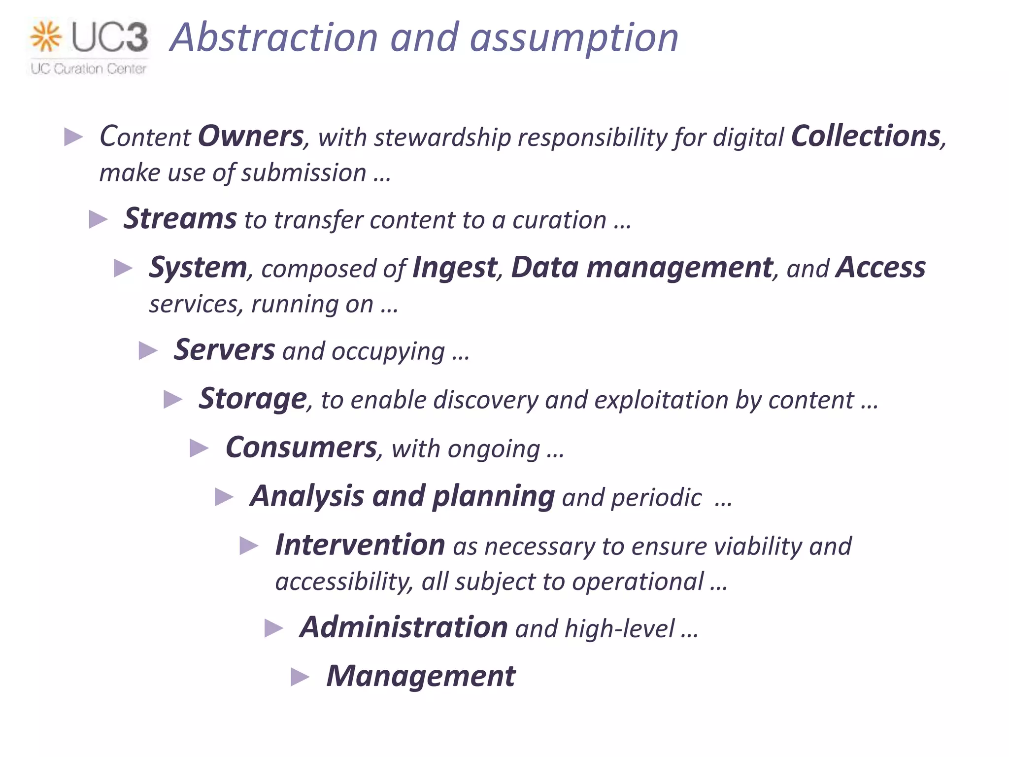 ► Content Owners, with stewardship responsibility for digital Collections,
make use of submission …
► Streams to transfer content to a curation …
► System, composed of Ingest, Data management, and Access
services, running on …
► Servers and occupying …
► Storage, to enable discovery and exploitation by content …
► Consumers, with ongoing …
► Analysis and planning and periodic …
► Intervention as necessary to ensure viability and
accessibility, all subject to operational …
► Administration and high-level …
► Management
Abstraction and assumption
 