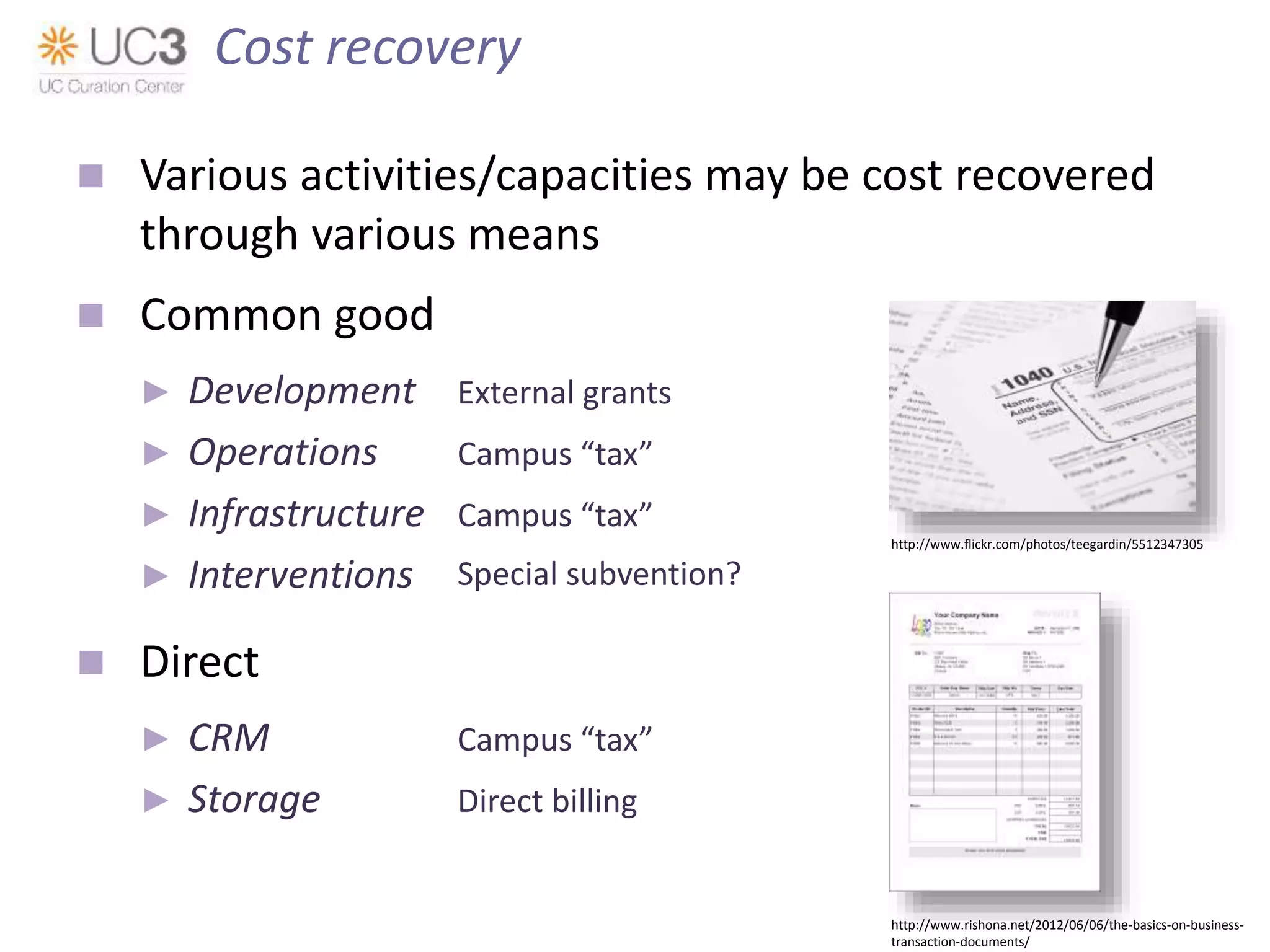  Various activities/capacities may be cost recovered
through various means
 Common good
► Development External grants
► Operations Campus “tax”
► Infrastructure Campus “tax”
► Interventions ?
 Direct
► CRM Campus “tax”
► Storage Direct billing
Cost recovery
http://www.flickr.com/photos/teegardin/5512347305
http://www.rishona.net/2012/06/06/the-basics-on-business-
transaction-documents/
Special subvention?
 