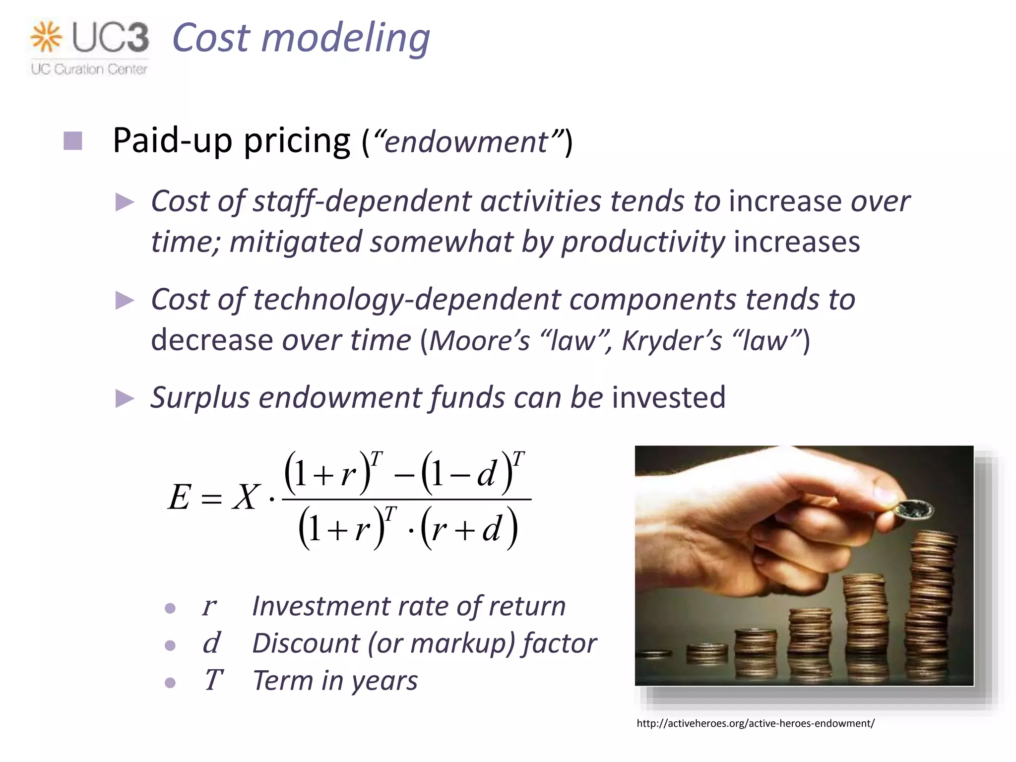  Paid-up pricing (“endowment”)
► Cost of staff-dependent activities tends to increase over
time; mitigated somewhat by productivity increases
► Cost of technology-dependent components tends to
decrease over time (Moore’s “law”, Kryder’s “law”)
► Surplus endowment funds can be invested
● r Investment rate of return
● d Discount (or markup) factor
● T Term in years
   
   drr
dr
XE T
TT



1
11
Cost modeling
http://activeheroes.org/active-heroes-endowment/
 