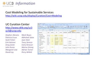 Cost Modeling for Sustainable Services
http://wiki.ucop.edu/display/Curation/Cost+Modeling
UC Curation Center
http://www.cdlib.org/uc3
uc3@ucop.edu
Stephen Abrams Mark Reyes
Patricia Cruse Abhishek Salve
Scott Fisher Joan Starr
Erik Hetzner Tracy Seneca
Greg Janée Carly Strasser
John Kunze Marisa Strong
Margaret Low Adrian Turner
David Loy Perry Willett
Information
 