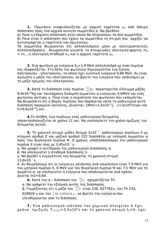 1. Πρωτόνιο εκσφενδονίζεται με αρχική ταχύτητα uo από άπειρη
απόσταση προς ένα αρχικά ακίνητο σωματίδιο α. Να βρεθούν
α) Ποια η ελάχιστη απόσταση στην οποία θα πλησιάσουν τα δύο σωματίδια;
β) Ποια είναι η απόσταση που έχουν τα σωματίδια τη στιγμή που αρχίζει να
αντιστρέφεται η ταχύτητα του πρωτονίου;
Τα σωματίδια θεωρούνται ότι αλληλεπιδρούν μόνο με ηλεκτροστατικές
αλληλεπιδράσεις. Θεωρούνται γνωστά, το στοιχειώδες ηλεκτρικό φορτίο, mp
= mn , η ηλεκτρική σταθερά κηλ και η αρχική ταχύτητα uo.
2. Ένα φωτόνιο με ενέργεια Εφ=1,9 ΜeV αλληλεπιδρά με έναν πυρήνα
και εξαφανίζεται. Στη θέση του φωτονίου δημιουργείται ένα ζεύγος
ποζιτρονίου - ηλεκτρονίου, το οποίο έχει κινητική ενέργεια 0,88 ΜeV. Αν είναι
άγνωστη η μάζα του ηλεκτρονίου, να βρείτε την ενέργεια που ισοδυναμεί με
τη μάζα ηρεμίας του ηλεκτρονίου.
3. Κατά τη διάσπαση ενός πυρήνα 88
226
Ra παρατηρείται έλλειμμα μάζας
8,8x10-30
Κg και ταυτόχρονη Εκπομπή σωματίου α ενέργειας 4,6MeV και ενός
φωτονίου ακτίνας γ. Ποια είναι η συχνότητα του φωτονίου που εκπέμπεται;
Να θεωρήσετε ότι ο βαρύς πυρήνας που παράγεται κατά τη ραδιενεργό αυτή
διάσπαση παραμένει ακίνητος. Δίνονται: 1MeV=1,6x10-13
j, c=3x108
m/sec και
h=6,6x10-34
j.sec.
4.Το πλήθος των πυρήνων ενός ραδιενεργού δείγματος
υποοκταπλασιαζεται σε χρόνο 12 sec. Να υπολογίσετε τον χρόνο ημιζωης του
δείγματος αυτού.
5. Tη χρονική στιγμή μηδέν δείγμα 2x10 21
ραδιενεργών πυρήνων Χ με
ατομικό αριθμό Ζ και μαζικό αριθμό 222 διασπάται με εκπομπή σωματίου α
προς τον θυγατρικό πυρήνα Ψ. Ο χρόνος υποδιπλασιασμού του ραδιενεργού
πυρήνα Χ είναι ίσος με 3,45x10 5
s.
α. Να γραφεί η αντίδραση της ραδιενεργού διάσπασης α.
β. Να υπολογιστεί η σταθερά διάσπασης λ.
γ. Να βρεθεί η ενεργότητα του δείγματος τη χρονική στιγμή
13,8x10 5
s.
δ. Aν θεωρήσουμε ότι οι ενέργειες σύνδεσης ανά νουκλεόνιο είναι 7,9 MeV για
τον μητρικό πυρήνα Χ, 8 MeV για τον θυγατρικό πυρήνα Ψ και 7,5 ΜeV για το
σωμάτιο α, να υπολογιστεί η ενέργεια που αποδεσμεύεται ανά σχάση.
Δίνεται ln2=0,69.
6. Κατά την α – διάσπαση του 92
238
U σχηματίζεται Τh.
α. Να γράψετε την εξίσωση αυτής της διάσπασης
β. Γνωρίζοντας ότι η μάζα του 92
238
U είναι 238, 027782u, του Τh 234,
018826 u και του 2
4
He 4,002634 u , να βρείτε την ενέργεια που
ελευθερώνεται απο τη διάσπαση.
7. Ένα ραδιενεργό ισότοπο του χημικού στοιχείου Α έχει
χρόνο ημιζωής Τ1 / 2 ( Α ) =3,5x105
s και τη χρονική στιγμή t0 =0, έχει
13
 