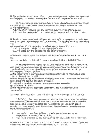 Β. Να υπολογίσετε το μήκος κύματος του φωτονίου που εκπέμπεται κατά την
αποδιέγερση του ατόμου από την κατάσταση n=3 στην κατάσταση n=2 .
8. Το ηλεκτρόνιο ενός διεγερµένου ατόµου υδρογόνου περιστρέφεται σε
επιτρεπόµενη τροχιά, στην οποία η δυναµική του ενέργεια είναι –1,7 eV.
Α. Να υπολογίσετε:
Α.1. την ολική ενέργεια και την κινητική ενέργεια του ηλεκτρονίου.
Α.2. τον κβαντικό αριθµό n που αντιστοιχεί στην τροχιά του ηλεκτρονίου.
Β. Το ηλεκτρόνιο απορροφά ενέργεια και µεταπηδά σε τροχιά στην οποία έχει
ολική ενέργεια µεγαλύτερη κατά 0,306 eV από την αρχική. Κατά τη µετάβαση
του
ηλεκτρονίου από την αρχική στην τελική τροχιά να υπολογίσετε:
Β.1. τη µεταβολή στο µέτρο της στροφορµής του.
Β.2. τη µεταβολή της απόστασής του από τον πυρήνα.
Δίνονται: ολική ενέργεια του ατόµου στη θεµελιώδη κατάσταση Ε1 = –13,6
eV,
ακτίνα του Bohr r1= 0,5 x10–10
m και η σταθερά h / 2π = 1,05x10–34
Jxs .
9. Ηλεκτρόνιο που αρχικά ηρεμεί , επιταχύνεται από τάση V=30,2V και
στη συνέχεια «συγκρούεται» με άτομο υδρογόνου. Το άτομο διεγείρεται από
την θεμελιώδη ενεργειακή στάθμη στην αμέσως επόμενη και κατά την
αποδιέγερση εκπέμπει φωτόνιο.
Α) Να υπολογιστεί η κινητική ενέργεια Κ που απέκτησε το ηλεκτρόνιο μετά
την επιτάχυνσή του (σε eV)
Β) Αν η ενέργεια της θεμελιώδους στάθμης είναι Ε1= -13,6 eV να υπολογιστεί
η ενέργεια της αμέσως επόμενης στάθμης
Γ) Να βρείτε το μήκος κύματος του εκπεμπόμενου φωτονίου
(με ακρίβεια : ±10 nm)
Δ) Να υπολογίσετε την ταχύτητα (σκέδασης) του ηλεκτρονίου μετά
την κρούση
Δίνονται : 1eV =1,6 10-19
J , me =9 10-31
kg , h =6,6 10-34
Js , c = 3 108
m/s
10. Υπάρχει ένα σύστημα που αποτελείται από τον πυρήνα του ατόμου
του υδρογόνου (πρωτόνιο) και από ένα μιόνιο, το οποίο είναι ένα σωματίδιο
που έχει φορτίο ίσο με το φορτίο του ηλεκτρονίου και μάζα 207 φορές
μεγαλύτερη από τη μάζα του ηλεκτρονίου. Ακολουθώντας το πρότυπο του
Bohr, να προσδιορίσετε:
i. την ακτίνα r1 της θεμελιώδους τροχιάς του μιονίου και να τη
συγκρίνετε με την ακτίνα του Bohr,
ii. την ολική ενέργεια Ε1 του συστήματος στη θεμελιώδη του κατάσταση.
Δίνονται: η ακτίνα τον Bohr: r1 = 0,53x10-10
m και η ενέργεια του ατόμου του
υδρογόνου στη θεμελιώδη του κατάσταση: Ε1 = -13,6 eV.
6
 