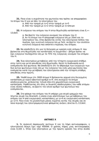 21. Ποια είναι η συχνότητα του φωτονίου που πρέπει να απορροφήσει
το άτομο του Η για να πάει το ηλεκτρόνιο του
α. Από την τροχιά με η=2 στην τροχιά με η=5
β. Από την τροχιά με η=2 στην τροχιά με η=απειρο
22. Η ενέργεια του ατόμου του Η στην θεμελιώδη κατάσταση είναι Ε1=-
13,6eV.
α. Να βρείτε την ενέργεια ιονισμού του ατόμου του Η
β. Αν το άτομο του Η απορροφά ενέργεια ίση με 20eV και το
ηλεκτρόνιο του, όταν βρίσκεται εκτός του ηλεκτρικού πεδίου του
πυρήνα, έχει κινητική ενέργεια ίση με 5eV, να βρείτε την επιπλέον
κινητική ενέργεια που αποκτά ο πυρήνας του ατόμου.
23. Να αποδείξετε ότι για τη διέγερση με κρούση ενός ατόμου Η που
βρίσκεται στη θεμελιώδη του κατάσταση το σωματίδιο – βλήμα πρέπει να
έχει ενέργεια τουλάχιστον ίση με το 75% της ενέργειας ιονισμού του ατόμου
του Η.
24. Ένα ηλεκτρόνιο μεταβαίνει από την τέταρτη ενεργειακή στάθμη
στην τρίτη και μετά απευθείας στη θεμελιώδη. Κατά τη διαδικασία αυτή
εκπέμπονται δυο φωτόνια. Να αποδείξετε ότι το άθροισμα των ενεργειών των
δυο αυτών φωτονίων είναι ίσο με την ενέργεια του ενός μόνο φωτονίου που
εκπέμπεται κατά την μετάβαση του ηλεκτρονίου από την τέταρτη στάθμη
απευθείας στην πρώτη.
25. Υποθέτουμε ότι 3000 άτομα Η βρίσκονται αρχικά στη διεγερμένη
κατάσταση με κύριο κβαντικό αριθμό η=4. στη συνέχεια τα άτομα
αποδιεγειρονται, φτάνοντας τελικά όλα στη χαμηλότερη ενεργειακή
κατάσταση. Υποθέτοντας ότι όλες οι δυνατές αποδιεγερσεις του κάθε ατόμου
είναι εξίσου πιθανές, να βρείτε τον ολικό αριθμό των φωτονίων που
εκπέμπονται.
26. Στο φάσμα του ατόμου του Η υπάρχει μια σειρά γραμμών που
λέγεται σειρά του Brackett, η οποία είναι αποτέλεσμα των μεταβάσεων του
ατόμου του Η από ενεργειακές καταστάσεις με η>4 σε ενεργειακή κατάσταση
με η=4. Ποιο είναι το μεγαλύτερο μήκος κύματος αυτής της σειράς και σε
ποια περιοχή του ηλεκτρομαγνητικού φάσματος ανήκει; Δίνεται Ε1-13,6eV.
ΑΚΤΙΝΕΣ Χ
1. Σε συσκευή παραγωγής ακτίνων Χ για τη λήψη ακτινογραφιών, η
ηλεκτρονική δέσμη έχει ισχύ 4000W. Ο χρόνος λήψης μιας ακτινογραφίας
είναι 0,165 s. Όταν ένα ηλεκτρόνιο με την πρώτη κρούση του στην άνοδο
9
 