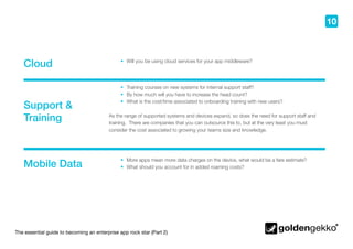The essential guide to becoming an enterprise app rock star (Part 2)
10
Cloud
Support &
Training
Mobile Data
•	 Will you be using cloud services for your app middleware?
•	 More apps mean more data charges on the device, what would be a fare estimate?
•	 What should you account for in added roaming costs?
•	 Training courses on new systems for internal support staff?
•	 By how much will you have to increase the head count?
•	 What is the cost/time associated to onboarding training with new users?
As the range of supported systems and devices expand, so does the need for support staff and
training. There are companies that you can outsource this to, but at the very least you must
consider the cost associated to growing your teams size and knowledge.
 