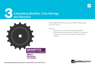 The essential guide to becoming an enterprise app rock star (Part 2)
11
Calculating Benefits, Cost Savings
and Revenue3 Define project benefits metrics based on efficiency, effectiveness
and error reduction.
Some tips:
•	 Think about how much time people wasted before
•	 Estimate benefit per employee to generate a more realistic
estimate (don’t just wave the magic wand and assign a
number)
BENEFITS
Cost Savings and Revenue
BENEFITS
Cost Savings and Revenue
 