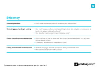 12
The essential guide to becoming an enterprise app rock star (Part 2)
Efficiency
•	 Can you reduce the load on admin staff and contact centers by equipping your field team
with self-service content?
•	 Is the impact large enough to lower telecom costs?
•	 What can people get done with mobile apps during otherwise idle time?
•	 More sales? Calls? Emails? CRM updates?
•	 How much less paper will you need by switching to direct data entry into a mobile device or
by eliminating paper catalogs/brochures?
•	 How does that impact your printing and shipping costs?
•	 Can a mobile device replace a more expensive piece of equipment?Eliminating hardware
Eliminating paper handling & printing
Cutting internal communications costs
Cutting internal communications costs
 