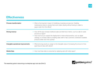 13
The essential guide to becoming an enterprise app rock star (Part 2)
Effectiveness
•	 What price tag would you assign to the intangible value of increasing the amount of time
spent face-to-face with clients?
•	 How much less data is consumed by replacing web with native apps?
•	 How will the app increase traditional sales and field force metrics, such as calls for week
and time to repair?
•	 How much do you suspect the deployment of other enhancements, such as digital
catalogs, to increase sales by enabling sales staff to help customers understand available
products better and more quickly?
•	 What is the long-term impact of mobilizing a business process (ex. Enabling
maintenance crews to receive their work orders directly without having to collect a
paper roster from the office)?
Process transformation
Driving revenue
Intangible operational improvements
Mobile Data
 