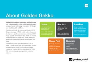 16
About Golden Gekko
We transform existing businesses and help create
new industry leaders in the mobile space through
our experience, technology innovation, UX design
and reliable quality solutions.
Our services include service concept design, UX/UI
design, native app, HTML5, mobile web and backend
development, quality assurance and distribution. With
1500+ projects delivered and 150+ clients we provide
solutions for telecom, retail, CPG, media, enterprise,
government, healthcare/pharma, transportation and
travel.
For enterprise clients, we offer solutions such as
Meetr, a mobile productivity and collaboration solution
providing secure access to documents, business
intelligence, meeting planning, data gathering, CRM,
ERP and more by aggregating existing enterprise
platforms.
London
54 Broadwick Street
London W1F 7AH
United Kingdom
Sales +44 20 3290 9955
Other +44 20 7558 8107
info@goldengekko.com
New York
86 Chambers Street
7th floor, New York
NY 10007
USA
Sales +1 347 329 5424
info@goldengekko.com
Barcelona
Diagonal 520, 4-3
08006 Barcelona, Spain
Sales +34 93 001 3655
Other +34 93 001 3261
sales@goldengekko.com
Stockholm
Bondegatan 64C
116 33 Stockholm
Sweden
Sales +46 855 921 601
sales@goldengekko.com
Phnom Penh
Street 106, House 14
Phnom Penh
Kingdom of Cambodia
+855 12 725 210
pp@goldengekko.com
 