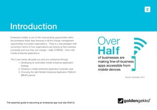 The essential guide to becoming an enterprise app rock star (Part 2)
2
Introduction
Enterprise mobility is one of the most exciting opportunities within
the workplace these days because of all the change management
opportunities it provides organizations. There is a real paradigm shift
occurring in terms of how organizations are looking at their business
processes and how they can change – really CHANGE – them with
mobile enterprise applications.
This 3 part series will guide you and your enterprise through:
	 1. Developing an actionable mobile enterprise application 		
strategy
	 2. Creating a mobile enterprise application business case
	 3. Choosing the right Mobile Enterprise Application Platform 	 	
(MEAP) partner
Source: Symantec 2012
of businesses are
making line-of-business
apps accessible from
mobile devices
Over
Half
 