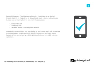 The essential guide to becoming an enterprise app rock star (Part 2)
5
Inspired by the ancient Project Management proverb - “How do you eat an elephant?
One bite at a time” – in this post, we will discuss how to create a strong mobile enterprise
business case by breaking down the work into 3 bite-sized pieces:
1. Development Costs
2.	Operational Costs
3.	Calculating Benefits, Cost Savings and Revenue
After performing this process at your business you will have a better idea of how to determine
appropriate budgets, know where best to direct further investment and how to assess
the potential revenue, cost savings and intangible benefits derived from mobile enterprise
applications.
 