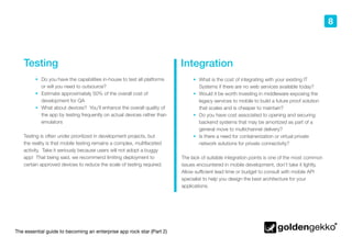 The essential guide to becoming an enterprise app rock star (Part 2)
8
Testing
•	 Do you have the capabilities in-house to test all platforms
or will you need to outsource?
•	 Estimate approximately 50% of the overall cost of
development for QA
•	 What about devices? You’ll enhance the overall quality of
the app by testing frequently on actual devices rather than
emulators
Testing is often under prioritized in development projects, but
the reality is that mobile testing remains a complex, multifaceted
activity. Take it seriously because users will not adopt a buggy
app! That being said, we recommend limiting deployment to
certain approved devices to reduce the scale of testing required.
Integration
•	 What is the cost of integrating with your existing IT
Systems if there are no web services available today?
•	 Would it be worth investing in middleware exposing the
legacy services to mobile to build a future proof solution
that scales and is cheaper to maintain?
•	 Do you have cost associated to opening and securing
backend systems that may be amortized as part of a
general move to multichannel delivery?
•	 Is there a need for containerization or virtual private
network solutions for private connectivity?
The lack of suitable integration points is one of the most common
issues encountered in mobile development, don’t take it lightly.
Allow sufficient lead time or budget to consult with mobile API
specialist to help you design the best architecture for your
applications.
 