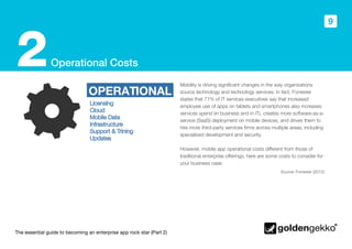 The essential guide to becoming an enterprise app rock star (Part 2)
9
Operational Costs2 Mobility is driving significant changes in the way organizations
source technology and technology services. In fact, Forrester
states that 71% of IT services executives say that increased
employee use of apps on tablets and smartphones also increases
services spend (in business and in IT), creates more software-as-a-
service (SaaS) deployment on mobile devices, and drives them to
hire more third-party services firms across multiple areas, including
specialized development and security.
However, mobile app operational costs different from those of
traditional enterprise offerings; here are some costs to consider for
your business case.
OPERATIONAL
Source: Forrester (2012)
 