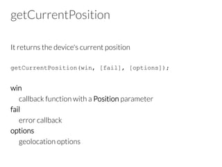 getCurrentPosition
It returns the device's current position
getCurrentPosition(win, [fail], [options]);
win
callback function with a Position parameter
fail
error callback
options
geolocation options
 
