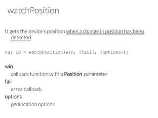 watchPosition
It gets the device's position when a change in position has been
detected
var id = watchPosition(win, [fail], [options]);
win
callback function with a Position parameter
fail
error callback
options
geolocation options
 