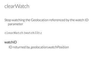 clearWatch
Stop watching the Geolocation referenced by the watch ID
parameter
clearWatch(watchID);
watchID
ID returned by geolocation.watchPosition
 