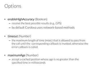 Options
•  enableHighAccuracy (Boolean)
–  receive the best possible results (e.g., GPS)
–  by default Cordova uses network-based methods
•  timeout (Number)
–  the maximum length of time (msec) that is allowed to pass from
the call until the corresponding callback is invoked, otherwise the
error callback is called
•  maximumAge (Number)
–  accept a cached position whose age is no greater than the
speciﬁed time in milliseconds
 