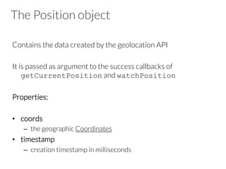 The Position object
Contains the data created by the geolocation API
It is passed as argument to the success callbacks of
getCurrentPosition and watchPosition
Properties: 
•  coords
–  the geographic Coordinates
•  timestamp
–  creation timestamp in milliseconds
 