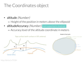 The Coordinates object
•  altitude (Number)
–  Height of the position in meters above the ellipsoid
•  altitudeAccuracy (Number)
–  Accuracy level of the altitude coordinate in meters
http://bit.ly/Ln7V3H
not supported in Android
 