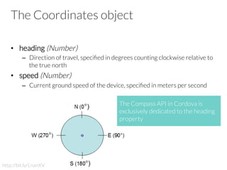 The Coordinates object
•  heading (Number)
–  Direction of travel, speciﬁed in degrees counting clockwise relative to
the true north
•  speed (Number)
–  Current ground speed of the device, speciﬁed in meters per second
http://bit.ly/LnanXV
The Compass API in Cordova is
exclusively dedicated to the heading
property
 