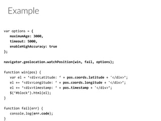 Example
var	
  options	
  =	
  {	
  	
  
	
  maximumAge:	
  3000,	
  	
  
	
  timeout:	
  5000,	
  	
  
	
  enableHighAccuracy:	
  true	
  	
  
};	
  
	
  
navigator.geolocation.watchPosition(win,	
  fail,	
  options);	
  
	
  
function	
  win(pos)	
  {	
  
	
  var	
  el	
  =	
  ‘<div>Latitude:	
  ‘	
  +	
  pos.coords.latitude	
  +	
  '</div>’;	
  
	
  el	
  +=	
  ‘<div>Longitude:	
  ‘	
  +	
  pos.coords.longitude	
  +	
  '</div>’;	
  
	
  el	
  +=	
  ‘<div>timestamp:	
  ‘	
  +	
  pos.timestamp	
  +	
  '</div>’;	
  
	
  $(‘#block’).html(el);	
  
}	
  
	
  
function	
  fail(err)	
  {	
  
	
  console.log(err.code);	
  
}	
  
 