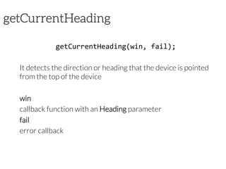 getCurrentHeading
getCurrentHeading(win,	
  fail);	
  
It detects the direction or heading that the device is pointed
from the top of the device
win
callback function with an Heading parameter
fail
error callback
 