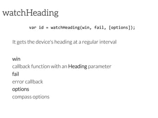 watchHeading
var	
  id	
  =	
  watchHeading(win,	
  fail,	
  [options]);	
  
It gets the device's heading at a regular interval
win
callback function with an Heading parameter
fail
error callback
options
compass options	
  
 