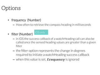 Options
•  frequency  (Number)
–  How often to retrieve the compass heading in milliseconds
•  ﬁlter (Number)
–  in iOS the success callback of a watchHeading call can also be
called once the sensed heading values are greater than a given
ﬁlter
–  the ﬁlter option represents the change in degrees
required to initiate a watchHeading success callback
–  when this value is set, frequency is ignored
iOS only
 