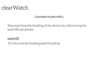 clearWatch
clearWatch(watchID);	
  
Stop watching the heading of the device by referencing the
watchID parameter
watchID
ID returned by heading.watchHeading
 