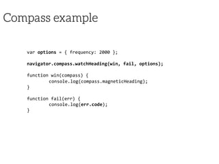 Compass example
var	
  options	
  =	
  {	
  frequency:	
  2000	
  };	
  
	
  
navigator.compass.watchHeading(win,	
  fail,	
  options);	
  
	
  
function	
  win(compass)	
  {	
  
	
  console.log(compass.magneticHeading);	
  
}	
  
	
  
function	
  fail(err)	
  {	
  
	
  console.log(err.code);	
  
}	
  
 