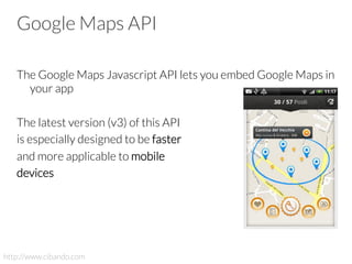 Google Maps API
The Google Maps Javascript API lets you embed Google Maps in
your app
The latest version (v3) of this API
is especially designed to be faster
and more applicable to mobile
devices
http://www.cibando.com
 