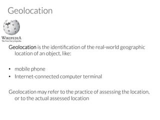 Geolocation
Geolocation is the identiﬁcation of the real-world geographic
location of an object, like:
•  mobile phone
•  Internet-connected computer terminal
Geolocation may refer to the practice of assessing the location,
or to the actual assessed location
 