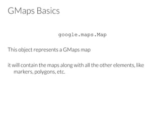 GMaps Basics
google.maps.Map
This object represents a GMaps map
it will contain the maps along with all the other elements, like
markers, polygons, etc.
 