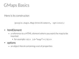 GMaps Basics
Here is its constructor:
google.maps.Map(htmlElement, options);
•  htmlElement
–  a reference to a HTML element where you want the map to be
inserted
•  for example <div id=“map”></div>
•  options
–  an object literal containing a set of properties
 