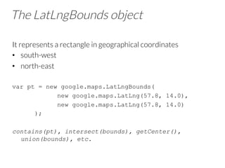 The LatLngBounds object
It represents a rectangle in geographical coordinates
•  south-west
•  north-east
var pt = new google.maps.LatLngBounds(
new google.maps.LatLng(57.8, 14.0),
new google.maps.LatLng(57.8, 14.0)
);
contains(pt), intersect(bounds), getCenter(),
union(bounds), etc.
 