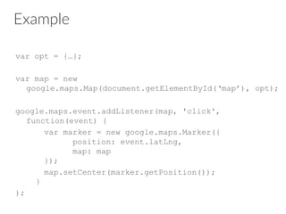 Example
var opt = {…};
var map = new
google.maps.Map(document.getElementById(‘map’), opt);
google.maps.event.addListener(map, 'click',
function(event) {
var marker = new google.maps.Marker({
position: event.latLng,
map: map
});
map.setCenter(marker.getPosition());
}
);
 
