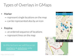 Types of Overlays in GMaps
•  Marker
–  represent single locations on the map
–  can be represented also by an icon
•  Polyline
–  an ordered sequence of locations
–  represent lines on the map
In this lecture we will focus on
markers & polylines only
http://bit.ly/LztJoV
 