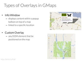 Types of Overlays in GMaps
•  Info Window
–  displays content within a popup
balloon on top of a map
–  linked to a speciﬁc location
•  Custom Overlay
–  any DOM element that be
positioned on the map
http://bit.ly/LztFoV
 