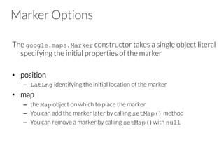 Marker Options
The google.maps.Marker constructor takes a single object literal
specifying the initial properties of the marker
•  position
–  LatLng identifying the initial location of the marker
•  map
–  the Map object on which to place the marker
–  You can add the marker later by calling setMap() method
–  You can remove a marker by calling setMap()with null
 