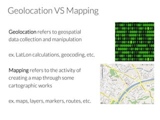Geolocation VS Mapping
Geolocation refers to geospatial
data collection and manipulation
ex. LatLon calculations, geocoding, etc.
Mapping refers to the activity of
creating a map through some
cartographic works
ex. maps, layers, markers, routes, etc.
 