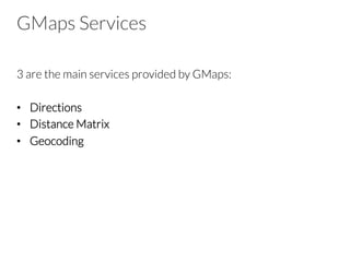 GMaps Services
3 are the main services provided by GMaps:
•  Directions
•  Distance Matrix
•  Geocoding
 