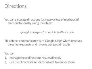 Directions
You can calculate directions (using a variety of methods of
transportation) by using the object
google.maps.DirectionsService
This object communicates with Google Maps which receives
direction requests and returns computed results
You can
1.  manage these directions results directly
2.  use the DirectionsRenderer object to render them
 