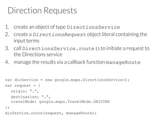 Direction Requests
1.  create an object of type DirectionsService
2.  create a DirectionsRequest object literal containing the
input terms
3.  call DirectionsService.route()to initiate a request to
the Directions service
4.  manage the results via a callback function manageRoute
var dirService = new google.maps.DirectionsService();
var request = {
origin: ”…”,
destination: “…”,
travelMode: google.maps.TravelMode.DRIVING
};
dirService.route(request, manageRoute);
 